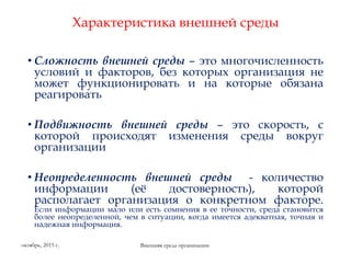 Характеристика внешней среды
• Сложность внешней среды – это многочисленность
условий и факторов, без которых организация не
может функционировать и на которые обязана
реагировать
• Подвижность внешней среды – это скорость, с
которой происходят изменения среды вокруг
организации
• Неопределенность внешней среды - количество
информации (её достоверность), которой
располагает организация о конкретном факторе.
Если информации мало или есть сомнения в ее точности, среда становится
более неопределенной, чем в ситуации, когда имеется адекватная, точная и
надежная информация.
Внешняя среда организацииоктябрь, 2015 г.