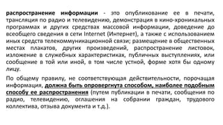 распространение информации - это опубликование ее в печати,
трансляция по радио и телевидению, демонстрация в кино-хроникальных
программах и других средствах массовой информации, доведение до
всеобщего сведения в сети Internet (Интернет), а также с использованием
иных средств телекоммуникационной связи; размещение в общественных
местах плакатов, других произведений, распространение листовок,
изложение в служебных характеристиках, публичных выступлениях, или
сообщение в той или иной, в том числе устной, форме хотя бы одному
лицу.
По общему правилу, не соответствующая действительности, порочащая
информация, должна быть опровергнута способом, наиболее подобным
способу ее распространения (путем публикации в печати, сообщения по
радио, телевидению, оглашения на собрании граждан, трудового
коллектива, отзыва документа и т.д.).
 