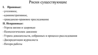 Риски существующие
I. Правовые:
–уголовное,
–административное,
–гражданско-правовое преследование
II. Неправовые:
–Угроза жизни и здоровью
–Психологическое давление
–Утрата доказательств, собранных в процессе расследования
–Дискредитация журналиста
–Потеря работы
 