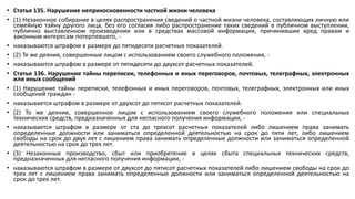 • Статья 135. Нарушение неприкосновенности частной жизни человека
• (1) Незаконное собирание в целях распространения сведений о частной жизни человека, составляющих личную или
семейную тайну другого лица, без его согласия либо распространение таких сведений в публичном выступлении,
публично выставленном произведении или в средствах массовой информации, причинившие вред правам и
законным интересам потерпевшего, -
• наказываются штрафом в размере до пятидесяти расчетных показателей.
• (2) Те же деяния, совершенные лицом с использованием своего служебного положения, -
• наказываются штрафом в размере от пятидесяти до двухсот расчетных показателей.
• Статья 136. Нарушение тайны переписки, телефонных и иных переговоров, почтовых, телеграфных, электронных
или иных сообщений
• (1) Нарушение тайны переписки, телефонных и иных переговоров, почтовых, телеграфных, электронных или иных
сообщений граждан -
• наказывается штрафом в размере от двухсот до пятисот расчетных показателей.
• (2) То же деяние, совершенное лицом с использованием своего служебного положения или специальных
технических средств, предназначенных для негласного получения информации, -
• наказывается штрафом в размере от ста до трехсот расчетных показателей либо лишением права занимать
определенные должности или заниматься определенной деятельностью на срок до пяти лет, либо лишением
свободы на срок до двух лет с лишением права занимать определенные должности или заниматься определенной
деятельностью на срок до трех лет.
• (3) Незаконные производство, сбыт или приобретение в целях сбыта специальных технических средств,
предназначенных для негласного получения информации, -
• наказываются штрафом в размере от двухсот до пятисот расчетных показателей либо лишением свободы на срок до
трех лет с лишением права занимать определенные должности или заниматься определенной деятельностью на
срок до трех лет.
 