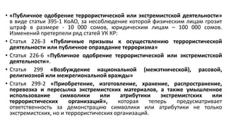 • «Публичное одобрение террористической или экстремистской деятельности»
в виде статьи 395-1 КоАО, за несоблюдение которой физическим лицам грозит
штраф в размере - 10 000 сомов, юридическим лицам – 100 000 сомов.
Изменений претерпели ряд статей УК КР:
• Статья 226-3 «Публичные призывы к осуществлению террористической
деятельности или публичное оправдание терроризма»
• Статья 226-6 «Публичное одобрение террористической или экстремистской
деятельности».
• Статья 299 «Возбуждение национальной (межэтнической), расовой,
религиозной или межрегиональной вражды»
• Статья 299-2 «Приобретение, изготовление, хранение, распространение,
перевозка и пересылка экстремистских материалов, а также умышленное
использование символики или атрибутики экстремистских или
террористических организаций», которая теперь предусматривает
ответственность за демонстрацию символики или атрибутики не только
экстремистских, но и террористических организаций.
 