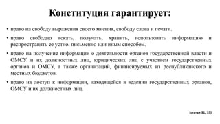 Конституция гарантирует:
• право на свободу выражения своего мнения, свободу слова и печати.
• право свободно искать, получать, хранить, использовать информацию и
распространять ее устно, письменно или иным способом.
• право на получение информации о деятельности органов государственной власти и
ОМСУ и их должностных лиц, юридических лиц с участием государственных
органов и ОМСУ, а также организаций, финансируемых из республиканского и
местных бюджетов.
• право на доступ к информации, находящейся в ведении государственных органов,
ОМСУ и их должностных лиц.
(статья 31, 33)
 
