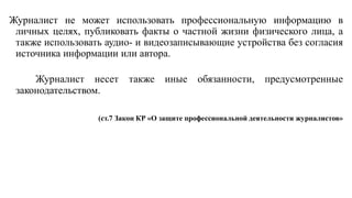 Журналист не может использовать профессиональную информацию в
личных целях, публиковать факты о частной жизни физического лица, а
также использовать аудио- и видеозаписывающие устройства без согласия
источника информации или автора.
Журналист несет также иные обязанности, предусмотренные
законодательством.
(ст.7 Закон КР «О защите профессиональной деятельности журналистов»
 