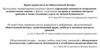 Право журналиста на общественный интерес
Не подлежат засекречиванию сведения о фактах нарушения законности госорганами
должностными лицами, о фактах посягающих на права и законные интересы
граждан, а также создающих угрозу их личной безопасности.
(Ст.4 Закон КР «О защите государственных секретов»)
Не может быть ограничен доступ журналиста к информации, представляющей
общественный интерес, затрагивающий права, свободы и законные интересы
граждан.
(ст.14, 15 Закон КР «О защите профессиональной деятельности журналистов»
Общественный интерес – интерес любого лица (лиц), связанный с обеспечением
благополучия, стабильности, безопасности и устойчивого развития общества
(ст.1 Закон КР «О регламенте Жогорку Кенеша»)
 