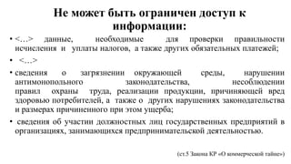 Не может быть ограничен доступ к
информации:
• <…> данные, необходимые для проверки правильности
исчисления и уплаты налогов, а также других обязательных платежей;
• <…>
• сведения о загрязнении окружающей среды, нарушении
антимонопольного законодательства, несоблюдении
правил охраны труда, реализации продукции, причиняющей вред
здоровью потребителей, а также о других нарушениях законодательства
и размерах причиненного при этом ущерба;
• сведения об участии должностных лиц государственных предприятий в
организациях, занимающихся предпринимательской деятельностью.
(ст.5 Закона КР «О коммерческой тайне»)
 
