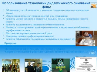 • Обогащение у детей пассивного и активного словарного запаса по лексическим
темам;
• Оптимизация процесса усвоения понятий и их содержания;
• Развитие умения находить и выделять в большом объеме информации главную
мысль;
• Развитие ассоциативного мышления и образной памяти;
• Помощь в самовыражении детей через сочинение и рассказывание собственных
нерифмованных стихов;
• Преодоление аграмматизмов в связной речи;
• Совершенствование графомоторных навыков;
• Развитие рефлексии (дети сравнивают синквейны и оценивают их).
Продукты:
-Фильм «Синквейн о детском саде»;
-Дидактическая игра «Раз, два, три, синквейн собери»;
-Сборник стихов детей и родителей «Думаем, творим и красиво говорим…»
 