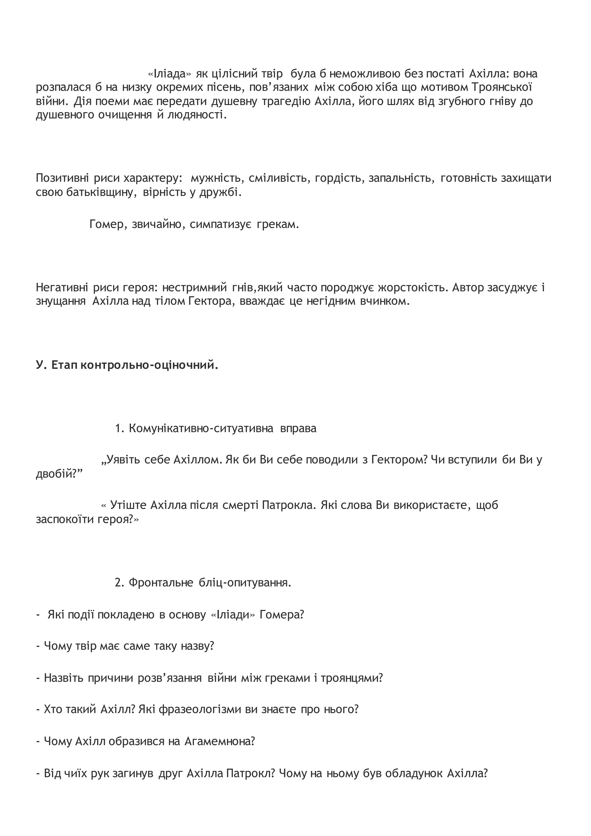 «Іліада» як цілісний твір була б неможливою без постаті Ахілла: вона
розпалася б на низку окремих пісень, пов’язаних між собою хіба що мотивом Троянської
війни. Дія поеми має передати душевну трагедію Ахілла, його шлях від згубного гніву до
душевного очищення й людяності.
Позитивні риси характеру: мужність, сміливість, гордість, запальність, готовність захищати
свою батьківщину, вірність у дружбі.
Гомер, звичайно, симпатизує грекам.
Негативні риси героя: нестримний гнів,який часто породжує жорстокість. Автор засуджує і
знущання Ахілла над тілом Гектора, вваждає це негідним вчинком.
У. Етап контрольно-оціночний.
1. Комунікативно-ситуативна вправа
„Уявіть себе Ахіллом. Як би Ви себе поводили з Гектором? Чи вступили би Ви у
двобій?”
« Утіште Ахілла після смерті Патрокла. Які слова Ви використаєте, щоб
заспокоїти героя?»
2. Фронтальне бліц-опитування.
- Які події покладено в основу «Іліади» Гомера?
- Чому твір має саме таку назву?
- Назвіть причини розв’язання війни між греками і троянцями?
- Хто такий Ахілл? Які фразеологізми ви знаєте про нього?
- Чому Ахілл образився на Агамемнона?
- Від чиїх рук загинув друг Ахілла Патрокл? Чому на ньому був обладунок Ахілла?
 