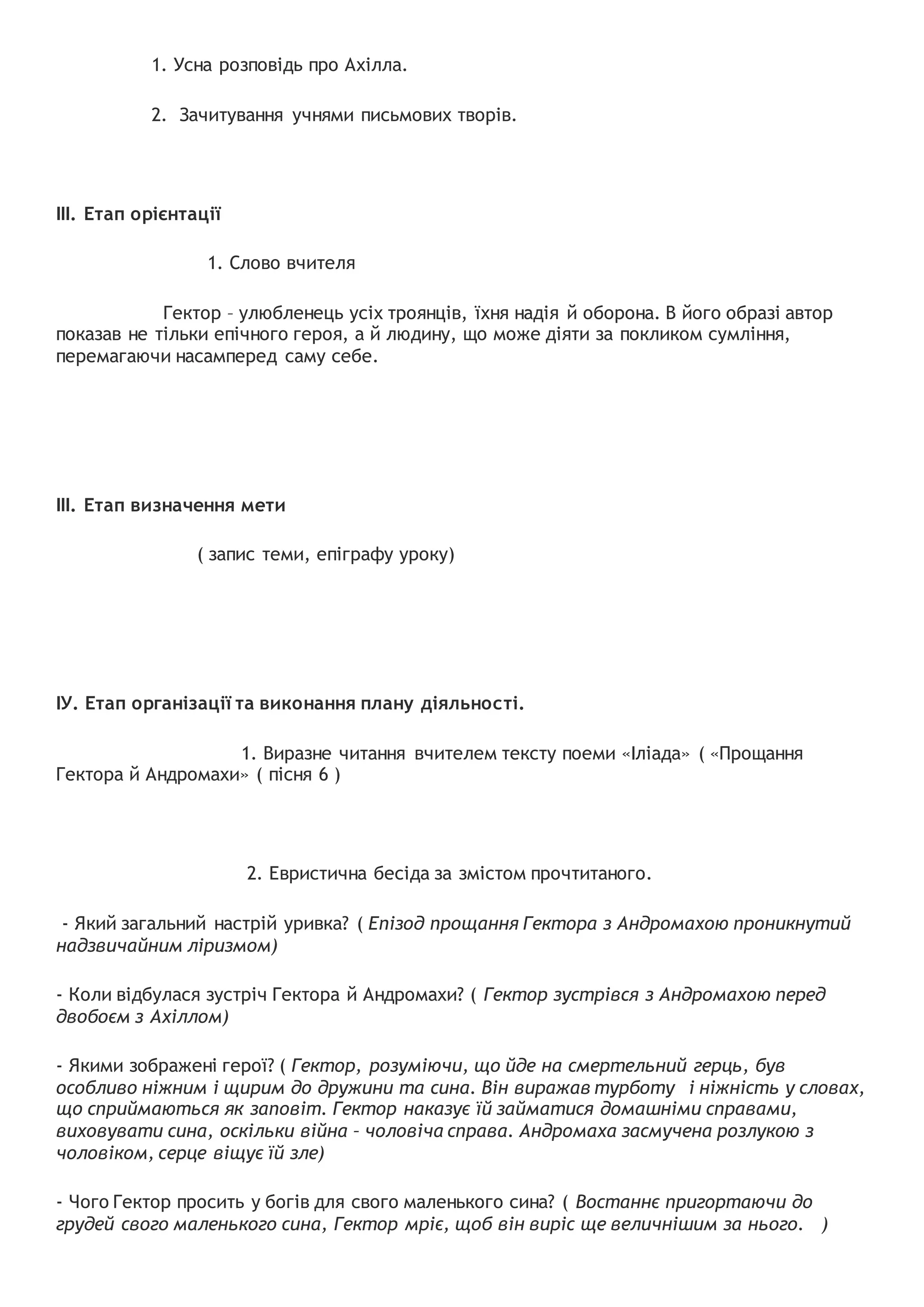 1. Усна розповідь про Ахілла.
2. Зачитування учнями письмових творів.
ІІІ. Етап орієнтації
1. Слово вчителя
Гектор – улюбленець усіх троянців, їхня надія й оборона. В його образі автор
показав не тільки епічного героя, а й людину, що може діяти за покликом сумління,
перемагаючи насамперед саму себе.
ІІІ. Етап визначення мети
( запис теми, епіграфу уроку)
ІУ. Етап організації та виконання плану діяльності.
1. Виразне читання вчителем тексту поеми «Іліада» ( «Прощання
Гектора й Андромахи» ( пісня 6 )
2. Евристична бесіда за змістом прочтитаного.
- Який загальний настрій уривка? ( Епізод прощання Гектора з Андромахою проникнутий
надзвичайним ліризмом)
- Коли відбулася зустріч Гектора й Андромахи? ( Гектор зустрівся з Андромахою перед
двобоєм з Ахіллом)
- Якими зображені герої? ( Гектор, розуміючи, що йде на смертельний герць, був
особливо ніжним і щирим до дружини та сина. Він виражав турботу і ніжність у словах,
що сприймаються як заповіт. Гектор наказує їй займатися домашніми справами,
виховувати сина, оскільки війна – чоловіча справа. Андромаха засмучена розлукою з
чоловіком, серце віщує їй зле)
- Чого Гектор просить у богів для свого маленького сина? ( Востаннє пригортаючи до
грудей свого маленького сина, Гектор мріє, щоб він виріс ще величнішим за нього. )
 