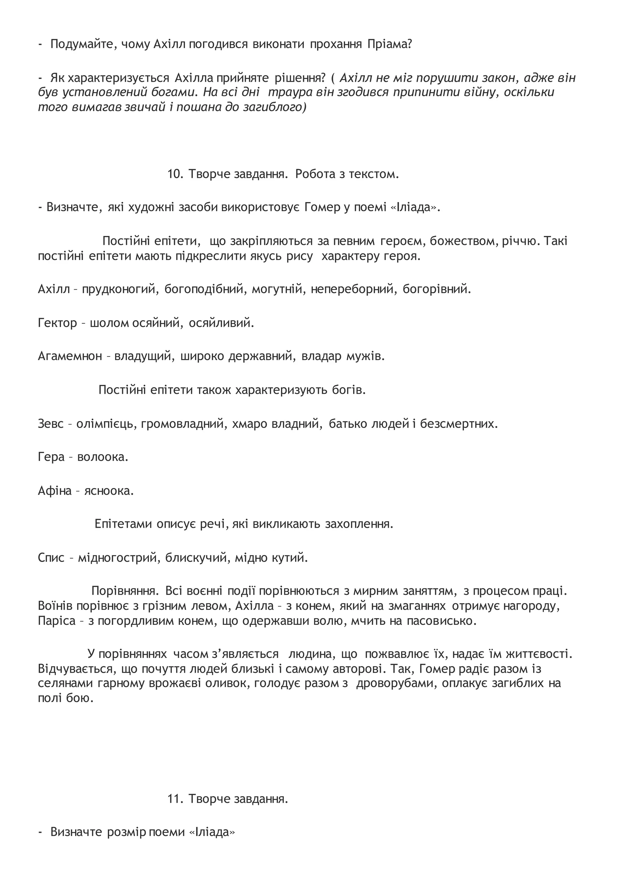 - Подумайте, чому Ахілл погодився виконати прохання Пріама?
- Як характеризується Ахілла прийняте рішення? ( Ахілл не міг порушити закон, адже він
був установлений богами. На всі дні траура він згодився припинити війну, оскільки
того вимагав звичай і пошана до загиблого)
10. Творче завдання. Робота з текстом.
- Визначте, які художні засоби використовує Гомер у поемі «Іліада».
Постійні епітети, що закріпляються за певним героєм, божеством, річчю. Такі
постійні епітети мають підкреслити якусь рису характеру героя.
Ахілл – прудконогий, богоподібний, могутній, непереборний, богорівний.
Гектор – шолом осяйний, осяйливий.
Агамемнон – владущий, широко державний, владар мужів.
Постійні епітети також характеризують богів.
Зевс – олімпієць, громовладний, хмаро владний, батько людей і безсмертних.
Гера – волоока.
Афіна – ясноока.
Епітетами описує речі, які викликають захоплення.
Спис – мідногострий, блискучий, мідно кутий.
Порівняння. Всі воєнні події порівнюються з мирним заняттям, з процесом праці.
Воїнів порівнює з грізним левом, Ахілла – з конем, який на змаганнях отримує нагороду,
Паріса – з погордливим конем, що одержавши волю, мчить на пасовисько.
У порівняннях часом з’являється людина, що пожвавлює їх, надає їм життєвості.
Відчувається, що почуття людей близькі і самому авторові. Так, Гомер радіє разом із
селянами гарному врожаєві оливок, голодує разом з дроворубами, оплакує загиблих на
полі бою.
11. Творче завдання.
- Визначте розмір поеми «Іліада»
 