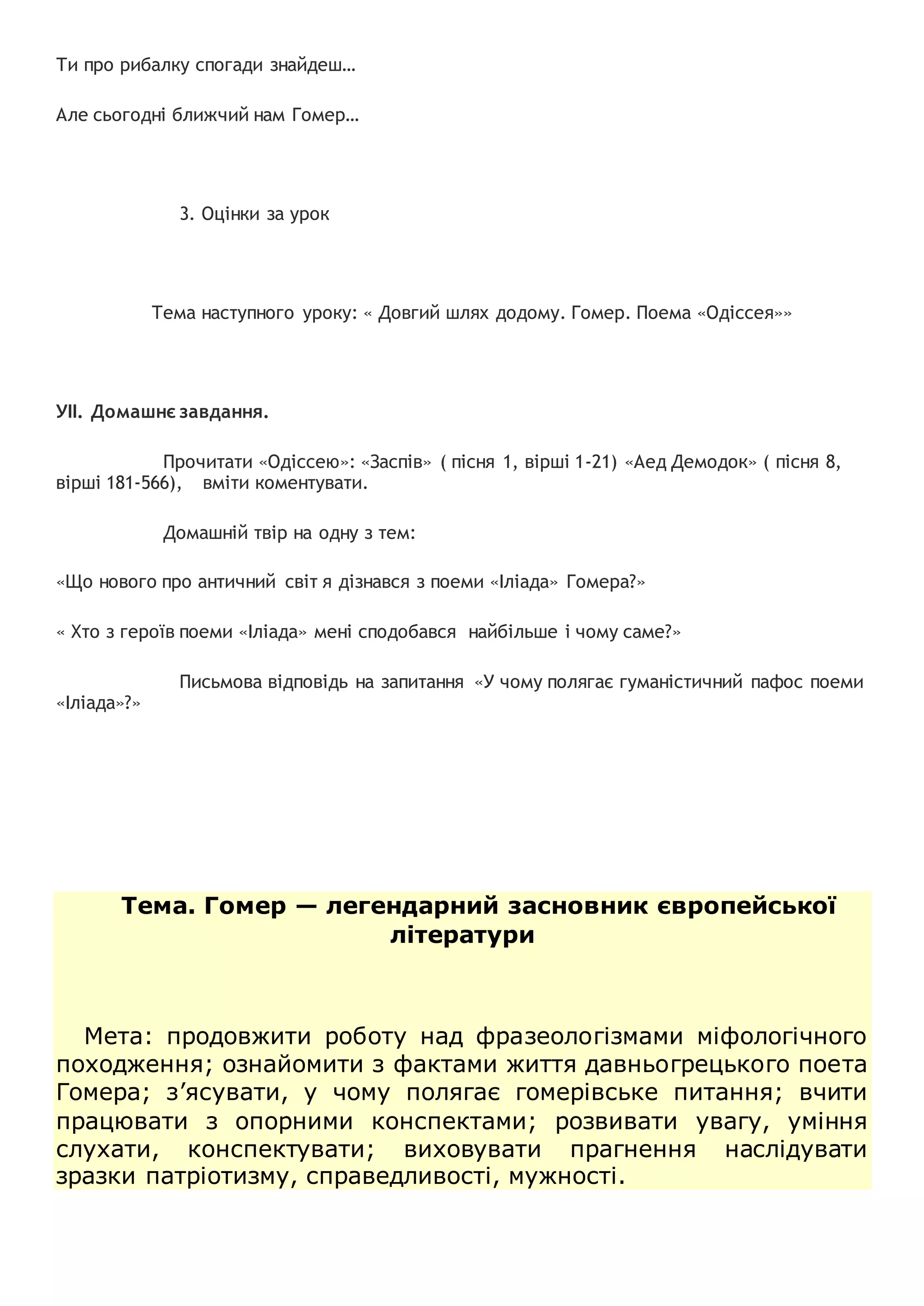 Ти про рибалку спогади знайдеш…
Але сьогодні ближчий нам Гомер…
3. Оцінки за урок
Тема наступного уроку: « Довгий шлях додому. Гомер. Поема «Одіссея»»
УІІ. Домашнє завдання.
Прочитати «Одіссею»: «Заспів» ( пісня 1, вірші 1-21) «Аед Демодок» ( пісня 8,
вірші 181-566), вміти коментувати.
Домашній твір на одну з тем:
«Що нового про античний світ я дізнався з поеми «Іліада» Гомера?»
« Хто з героїв поеми «Іліада» мені сподобався найбільше і чому саме?»
Письмова відповідь на запитання «У чому полягає гуманістичний пафос поеми
«Іліада»?»
Тема. Гомер — легендарний засновник європейської
літератури
Мета: продовжити роботу над фразеологізмами міфологічного
походження; ознайомити з фактами життя давньогрецького поета
Гомера; з’ясувати, у чому полягає гомерівське питання; вчити
працювати з опорними конспектами; розвивати увагу, уміння
слухати, конспектувати; виховувати прагнення наслідувати
зразки патріотизму, справедливості, мужності.
 