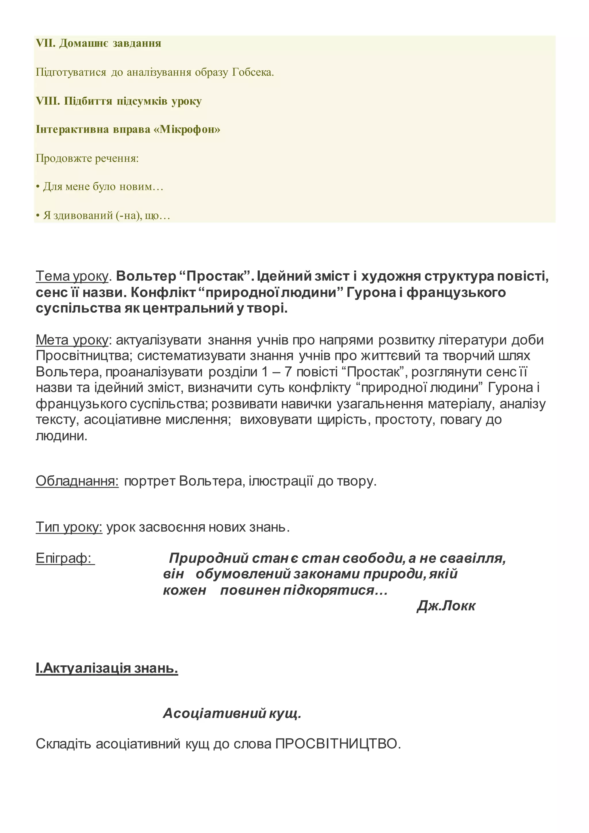 VII. Домашнє завдання
Підготуватися до аналізування образу Гобсека.
VIIІ. Підбиття підсумків уроку
Інтерактивна вправа «Мікрофон»
Продовжте речення:
• Для мене було новим…
• Я здивований (-на), що…
Тема уроку. Вольтер “Простак”.Ідейний зміст і художня структура повісті,
сенс її назви. Конфлікт“природноїлюдини” Гурона і французького
суспільства як центральний у творі.
Мета уроку: актуалізувати знання учнів про напрями розвитку літератури доби
Просвітництва; систематизувати знання учнів про життєвий та творчий шлях
Вольтера, проаналізувати розділи 1 – 7 повісті “Простак”, розглянути сенс її
назви та ідейний зміст, визначити суть конфлікту “природної людини” Гурона і
французького суспільства; розвивати навички узагальнення матеріалу, аналізу
тексту, асоціативне мислення; виховувати щирість, простоту, повагу до
людини.
Обладнання: портрет Вольтера, ілюстрації до твору.
Тип уроку: урок засвоєння нових знань.
Епіграф: Природний станє стан свободи,а не свавілля,
він обумовлений законами природи,якій
кожен повинен підкорятися…
Дж.Локк
І.Актуалізація знань.
Асоціативний кущ.
Складіть асоціативний кущ до слова ПРОСВІТНИЦТВО.
 