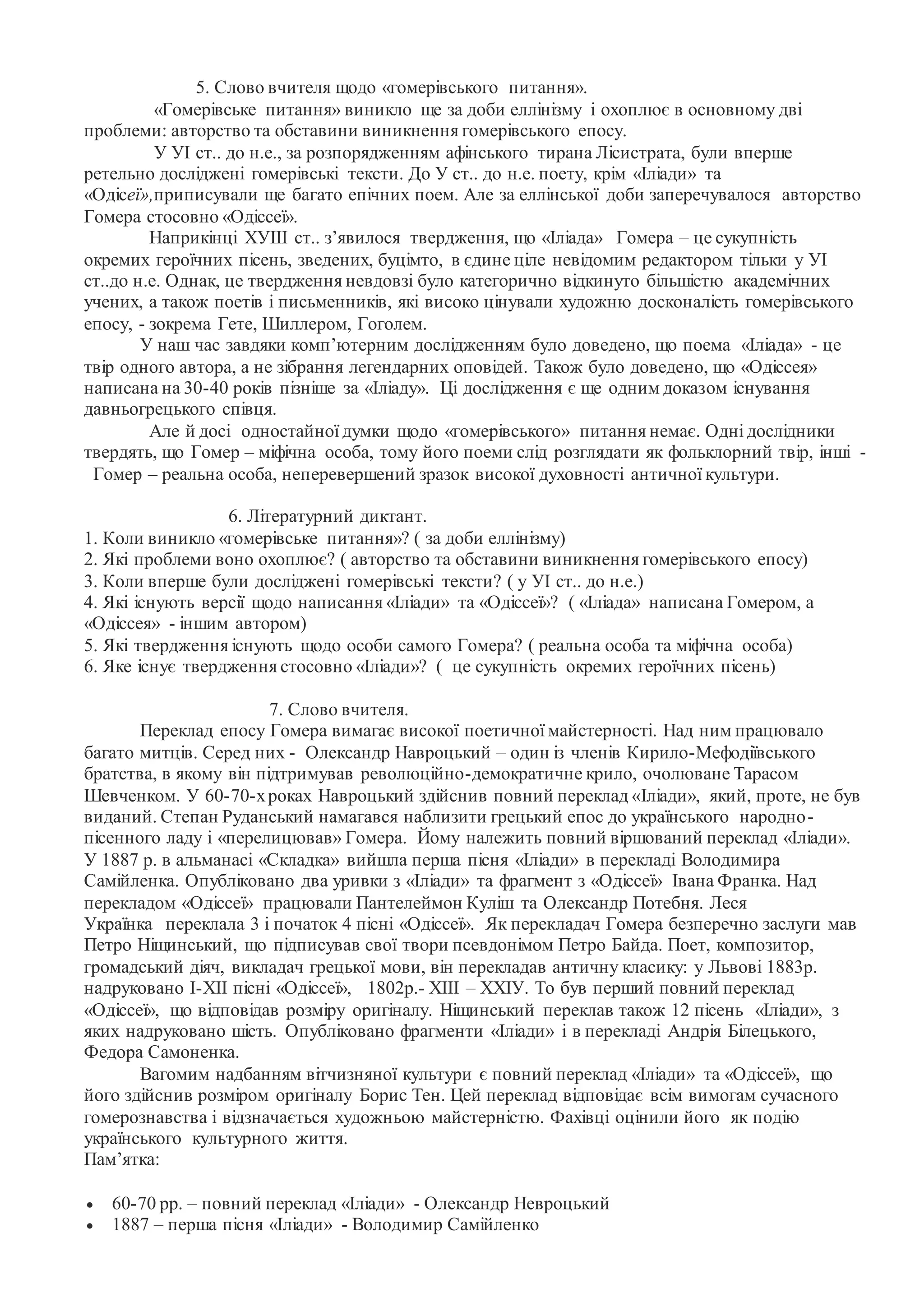 5. Слово вчителя щодо «гомерівського питання».
«Гомерівське питання» виникло ще за доби еллінізму і охоплює в основному дві
проблеми: авторство та обставини виникнення гомерівського епосу.
У УІ ст.. до н.е., за розпорядженням афінського тирана Лісистрата, були вперше
ретельно досліджені гомерівські тексти. До У ст.. до н.е. поету, крім «Іліади» та
«Одісеї»,приписували ще багато епічних поем. Але за еллінської доби заперечувалося авторство
Гомера стосовно «Одіссеї».
Наприкінці ХУІІІ ст.. з’явилося твердження, що «Іліада» Гомера – це сукупність
окремих героїчних пісень, зведених, буцімто, в єдине ціле невідомим редактором тільки у УІ
ст..до н.е. Однак, це твердження невдовзі було категорично відкинуто більшістю академічних
учених, а також поетів і письменників, які високо цінували художню досконалість гомерівського
епосу, - зокрема Гете, Шиллером, Гоголем.
У наш час завдяки комп’ютерним дослідженням було доведено, що поема «Іліада» - це
твір одного автора, а не зібрання легендарних оповідей. Також було доведено, що «Одіссея»
написана на 30-40 років пізніше за «Іліаду». Ці дослідження є ще одним доказом існування
давньогрецького співця.
Але й досі одностайної думки щодо «гомерівського» питання немає. Одні дослідники
твердять, що Гомер – міфічна особа, тому його поеми слід розглядати як фольклорний твір, інші -
Гомер – реальна особа, неперевершений зразок високої духовності античної культури.
6. Літературний диктант.
1. Коли виникло «гомерівське питання»? ( за доби еллінізму)
2. Які проблеми воно охоплює? ( авторство та обставини виникнення гомерівського епосу)
3. Коли вперше були досліджені гомерівські тексти? ( у УІ ст.. до н.е.)
4. Які існують версії щодо написання «Іліади» та «Одіссеї»? ( «Іліада» написана Гомером, а
«Одіссея» - іншим автором)
5. Які твердження існують щодо особи самого Гомера? ( реальна особа та міфічна особа)
6. Яке існує твердження стосовно «Іліади»? ( це сукупність окремих героїчних пісень)
7. Слово вчителя.
Переклад епосу Гомера вимагає високої поетичної майстерності. Над ним працювало
багато митців. Серед них - Олександр Навроцький – один із членів Кирило-Мефодіївського
братства, в якому він підтримував революційно-демократичне крило, очолюване Тарасом
Шевченком. У 60-70-хроках Навроцький здійснив повний переклад «Іліади», який, проте, не був
виданий. Степан Руданський намагався наблизити грецький епос до українського народно-
пісенного ладу і «перелицював» Гомера. Йому належить повний віршований переклад «Іліади».
У 1887 р. в альманасі «Складка» вийшла перша пісня «Іліади» в перекладі Володимира
Самійленка. Опубліковано два уривки з «Іліади» та фрагмент з «Одіссеї» Івана Франка. Над
перекладом «Одіссеї» працювали Пантелеймон Куліш та Олександр Потебня. Леся
Українка переклала 3 і початок 4 пісні «Одіссеї». Як перекладач Гомера безперечно заслуги мав
Петро Ніщинський, що підписував свої твори псевдонімом Петро Байда. Поет, композитор,
громадський діяч, викладач грецької мови, він перекладав античну класику: у Львові 1883р.
надруковано І-ХІІ пісні «Одіссеї», 1802р.- ХІІІ – ХХІУ. То був перший повний переклад
«Одіссеї», що відповідав розміру оригіналу. Ніщинський переклав також 12 пісень «Іліади», з
яких надруковано шість. Опубліковано фрагменти «Іліади» і в перекладі Андрія Білецького,
Федора Самоненка.
Вагомим надбанням вітчизняної культури є повний переклад «Іліади» та «Одіссеї», що
його здійснив розміром оригіналу Борис Тен. Цей переклад відповідає всім вимогам сучасного
гомерознавства і відзначається художньою майстерністю. Фахівці оцінили його як подію
українського культурного життя.
Пам’ятка:
 60-70 рр. – повний переклад «Іліади» - Олександр Невроцький
 1887 – перша пісня «Іліади» - Володимир Самійленко
 