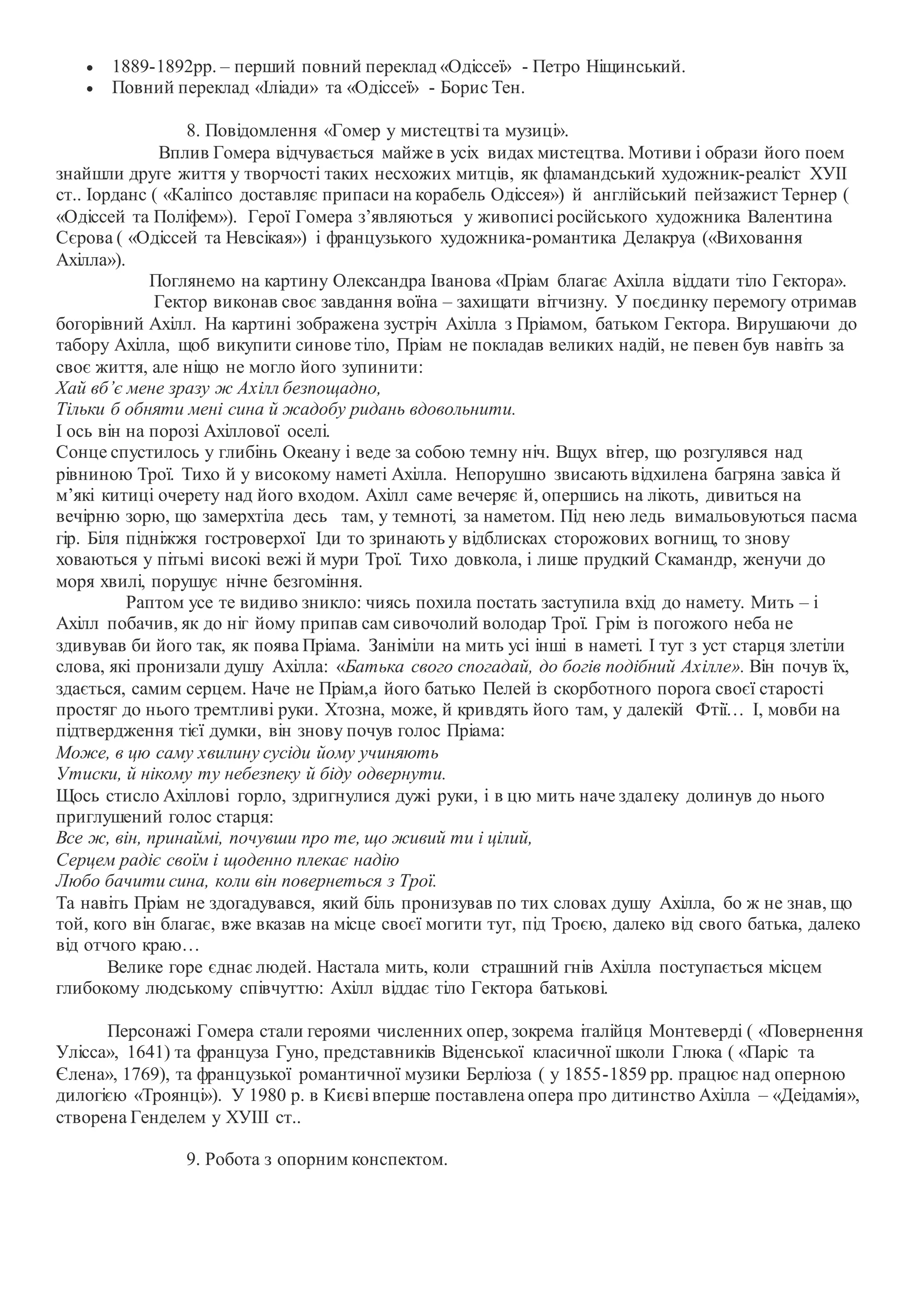  1889-1892рр. – перший повний переклад «Одіссеї» - Петро Ніщинський.
 Повний переклад «Іліади» та «Одіссеї» - Борис Тен.
8. Повідомлення «Гомер у мистецтві та музиці».
Вплив Гомера відчувається майже в усіх видах мистецтва. Мотиви і образи його поем
знайшли друге життя у творчості таких несхожих митців, як фламандський художник-реаліст ХУІІ
ст.. Іорданс ( «Каліпсо доставляє припаси на корабель Одіссея») й англійський пейзажист Тернер (
«Одіссей та Поліфем»). Герої Гомера з’являються у живописі російського художника Валентина
Сєрова ( «Одіссей та Невсікая») і французького художника-романтика Делакруа («Виховання
Ахілла»).
Поглянемо на картину Олександра Іванова «Пріам благає Ахілла віддати тіло Гектора».
Гектор виконав своє завдання воїна – захищати вітчизну. У поєдинку перемогу отримав
богорівний Ахілл. На картині зображена зустріч Ахілла з Пріамом, батьком Гектора. Вирушаючи до
табору Ахілла, щоб викупити синове тіло, Пріам не покладав великих надій, не певен був навіть за
своє життя, але ніщо не могло його зупинити:
Хай вб’є мене зразу ж Ахілл безпощадно,
Тільки б обняти мені сина й жадобу ридань вдовольнити.
І ось він на порозі Ахіллової оселі.
Сонце спустилось у глибінь Океану і веде за собою темну ніч. Вщух вітер, що розгулявся над
рівниною Трої. Тихо й у високому наметі Ахілла. Непорушно звисають відхилена багряна завіса й
м’які китиці очерету над його входом. Ахілл саме вечеряє й, опершись на лікоть, дивиться на
вечірню зорю, що замерхтіла десь там, у темноті, за наметом. Під нею ледь вимальовуються пасма
гір. Біля підніжжя гостроверхої Іди то зринають у відблисках сторожових вогнищ, то знову
ховаються у пітьмі високі вежі й мури Трої. Тихо довкола, і лише прудкий Скамандр, женучи до
моря хвилі, порушує нічне безгоміння.
Раптом усе те видиво зникло: чиясь похила постать заступила вхід до намету. Мить – і
Ахілл побачив, як до ніг йому припав сам сивочолий володар Трої. Грім із погожого неба не
здивував би його так, як поява Пріама. Заніміли на мить усі інші в наметі. І тут з уст старця злетіли
слова, які пронизали душу Ахілла: «Батька свого спогадай, до богів подібний Ахілле». Він почув їх,
здається, самим серцем. Наче не Пріам,а його батько Пелей із скорботного порога своєї старості
простяг до нього тремтливі руки. Хтозна, може, й кривдять його там, у далекій Фтії… І, мовби на
підтвердження тієї думки, він знову почув голос Пріама:
Може, в цю саму хвилину сусіди йому учиняють
Утиски, й нікому ту небезпеку й біду одвернути.
Щось стисло Ахіллові горло, здригнулися дужі руки, і в цю мить наче здалеку долинув до нього
приглушений голос старця:
Все ж, він, принаймі, почувши про те, що живий ти і цілий,
Серцем радіє своїм і щоденно плекає надію
Любо бачити сина, коли він повернеться з Трої.
Та навіть Пріам не здогадувався, який біль пронизував по тих словах душу Ахілла, бо ж не знав, що
той, кого він благає, вже вказав на місце своєї могити тут, під Троєю, далеко від свого батька, далеко
від отчого краю…
Велике горе єднає людей. Настала мить, коли страшний гнів Ахілла поступається місцем
глибокому людському співчуттю: Ахілл віддає тіло Гектора батькові.
Персонажі Гомера стали героями численних опер, зокрема італійця Монтеверді ( «Повернення
Улісса», 1641) та француза Гуно, представників Віденської класичної школи Глюка ( «Паріс та
Єлена», 1769), та французької романтичної музики Берліоза ( у 1855-1859 рр. працює над оперною
дилогією «Троянці»). У 1980 р. в Києві вперше поставлена опера про дитинство Ахілла – «Деідамія»,
створена Генделем у ХУІІІ ст..
9. Робота з опорним конспектом.
 