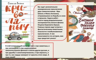 Вас ждет увлекательное
межвременное приключение
двух семиклассников - Иры
Шмель и Макса Антохина,
отправившихся на борьбу со злом
в прошлое. Задача ребят -
спасти город разрушительных
экспериментов ученого-физика
Ульриха Борковича Краузе.
Главных героев ждут встречи с
фантастическими животными,
опасности и необыкновенные
приключения. А чем
заканчивается эта история, вам
еще предстоит узнать!
В этой потрясающей книге про всё: и про животных, и
про заповедник, и про медлительных
законопослушных финнов и совсем других русских, и
про дружбу и самопожертвование, и про верность, и
про то, как сердце замирает от красоты этого мира. А
язык какой!
 