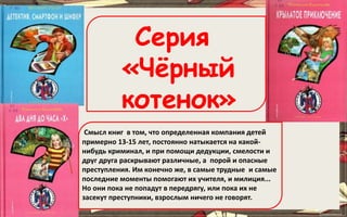 Смысл книг в том, что определенная компания детей
примерно 13-15 лет, постоянно натыкается на какой-
нибудь криминал, и при помощи дедукции, смелости и
друг друга раскрывают различные, а порой и опасные
преступления. Им конечно же, в самые трудные и самые
последние моменты помогают их учителя, и милиция...
Но они пока не попадут в передрягу, или пока их не
засекут преступники, взрослым ничего не говорят.
Серия
«Чёрный
котенок»
 