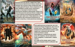 Отличная книга для детей и подростков! Через
увлекательные приключения главных героев она
открывает для читателя такую интересную тему,
как мифы древней Греции. Книга направлена на то,
чтобы пробудить интерес юного поколения к
культуре, на наследии которой основаны
современные Западные цивилизации. Кроме того,
знание большинства греческих богов и мифов (хоть
и в очень кратком иносказательном варианте),
которые дает серия книг о Перси Джексоне, часто
пригождается при написании контрольных по
истории и искусству, а также различных олимпиад.
Книга действительно интересная, как и все
написанные Риком Риорданом. Она точно не
уступает циклу "Перси Джексон"! Описана
невероятная захватывающая история о двух
подростках, открывших для себя мир
египетских богов и магов.
Книга держала в напряжении до самого
конца. Не угадаешь, чем все закончится.
Сюжет продуман, и захватывает с первых
страниц.
Ну и куда же без юмора, даже в самых
ужасных ситуациях герои не забывают про
него.
 