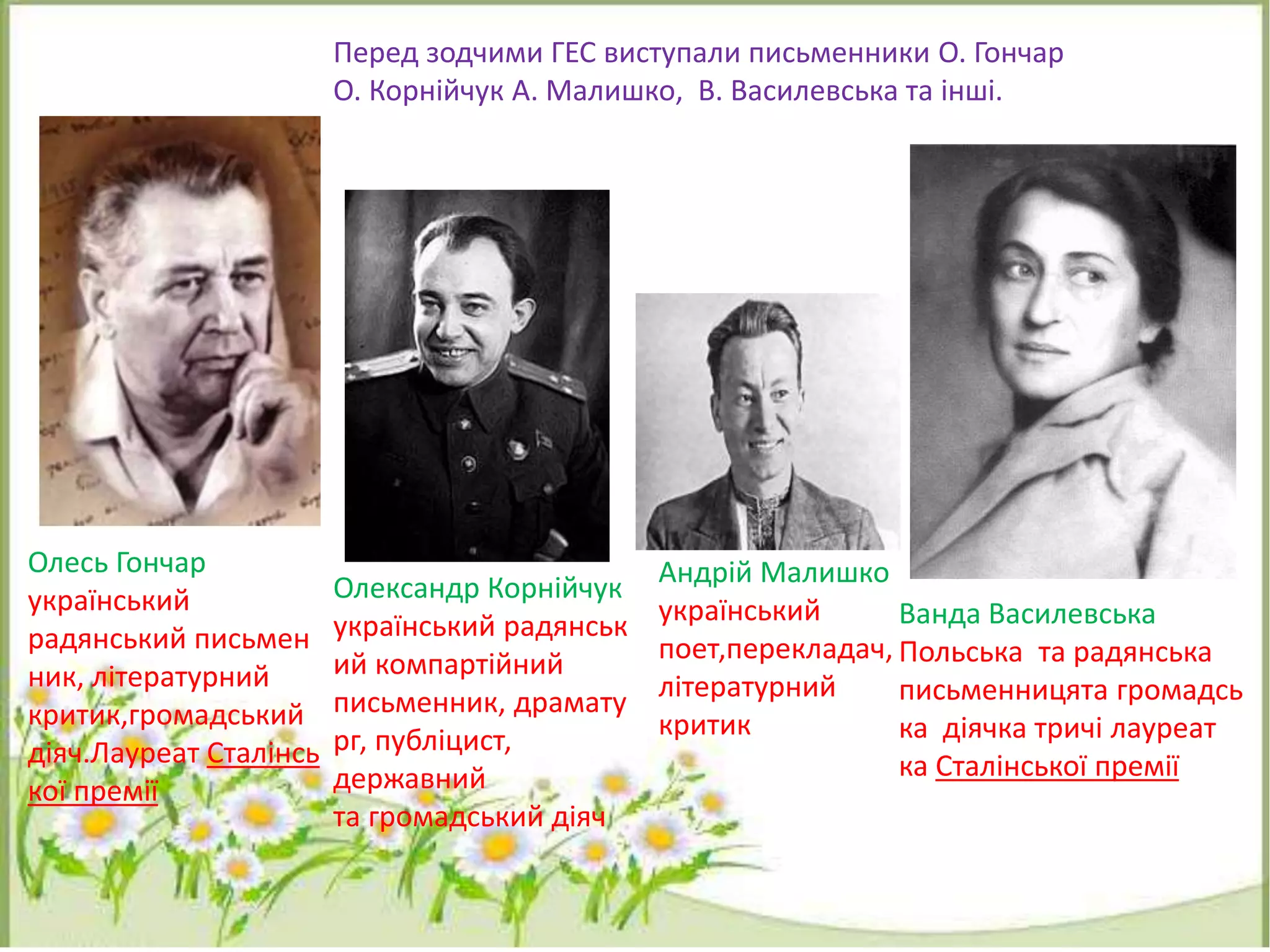 Перед зодчими ГЕС виступали письменники О. Гончар
О. Корнійчук А. Малишко, В. Василевська та інші.
Олесь Гончар
український
радянський письмен
ник, літературний
критик,громадський
діяч.Лауреат Сталінсь
кої премії
Олександр Корнійчук
український радянськ
ий компартійний
письменник, драмату
рг, публіцист,
державний
та громадський діяч
Андрій Малишко
український
поет,перекладач,
літературний
критик
Ванда Василевська
Польська та радянська
письменницята громадсь
ка діячка тричі лауреат
ка Сталінської премії
 