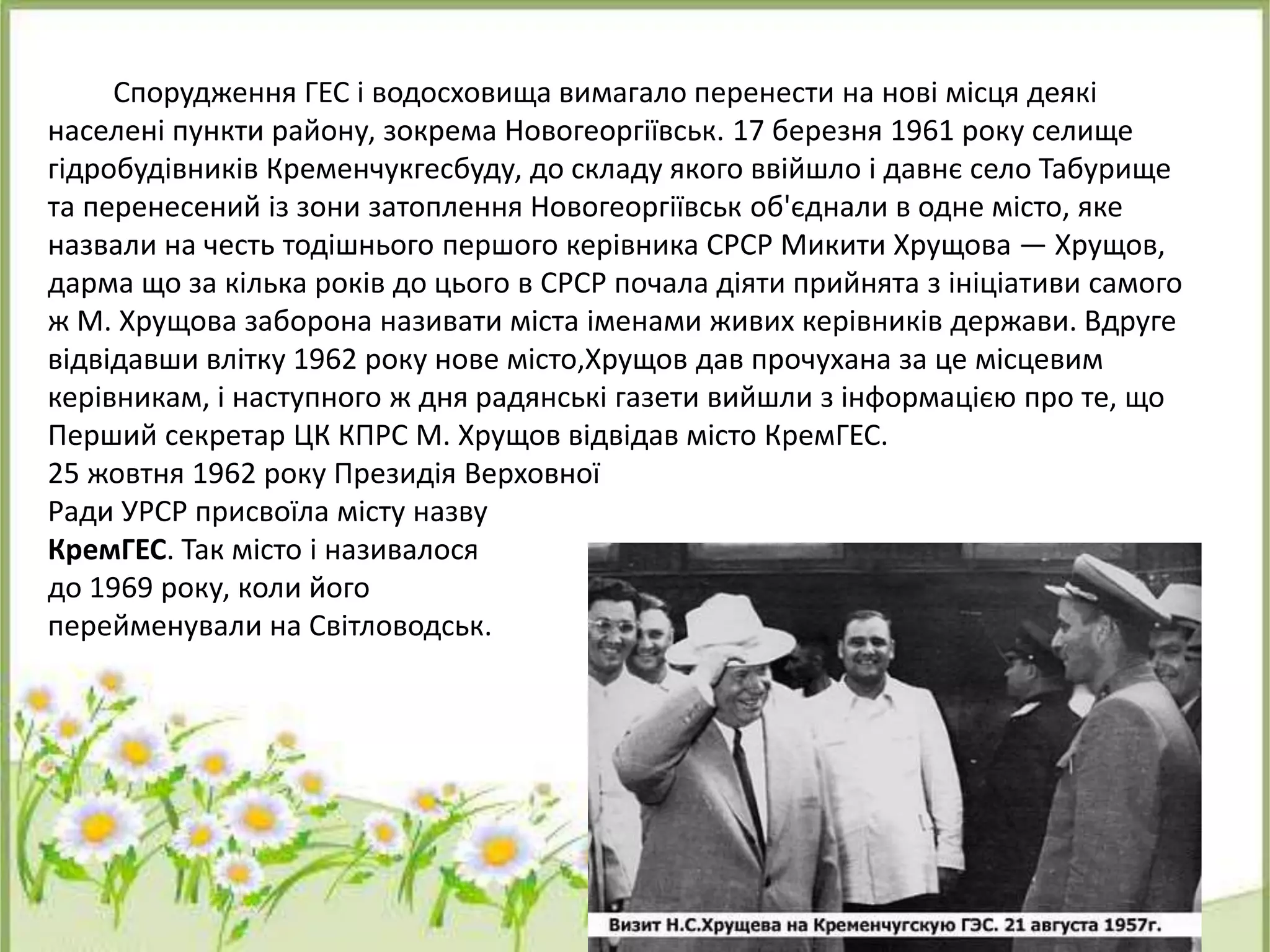 Спорудження ГЕС і водосховища вимагало перенести на нові місця деякі
населені пункти району, зокрема Новогеоргіївськ. 17 березня 1961 року селище
гідробудівників Кременчукгесбуду, до складу якого ввійшло і давнє село Табурище
та перенесений із зони затоплення Новогеоргіївськ об'єднали в одне місто, яке
назвали на честь тодішнього першого керівника СРСР Микити Хрущова — Хрущов,
дарма що за кілька років до цього в СРСР почала діяти прийнята з ініціативи самого
ж М. Хрущова заборона називати міста іменами живих керівників держави. Вдруге
відвідавши влітку 1962 року нове місто,Хрущов дав прочухана за це місцевим
керівникам, і наступного ж дня радянські газети вийшли з інформацією про те, що
Перший секретар ЦК КПРС М. Хрущов відвідав місто КремГЕС.
25 жовтня 1962 року Президія Верховної
Ради УРСР присвоїла місту назву
КремГЕС. Так місто і називалося
до 1969 року, коли його
перейменували на Світловодськ.
 
