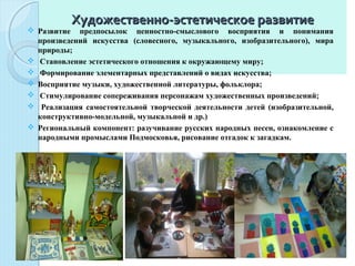 Художественно-эстетическое развитиеХудожественно-эстетическое развитие
 Развитие предпосылок ценностно-смыслового восприятия и понимания
произведений искусства (словесного, музыкального, изобразительного), мира
природы;
 Становление эстетического отношения к окружающему миру;
 Формирование элементарных представлений о видах искусства;
 Восприятие музыки, художественной литературы, фольклора;
 Стимулирование сопереживания персонажам художественных произведений;
 Реализация самостоятельной творческой деятельности детей (изобразительной,
конструктивно-модельной, музыкальной и др.)
 Региональный компонент: разучивание русских народных песен, ознакомление с
народными промыслами Подмосковья, рисование отгадок к загадкам.
 