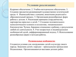 Условия реализации:
Кадровое обеспечение. 2. Учебно-методическое обеспечение. 3.
Создание предметно-развивающей художественно-эстетической
среды. 4. Взаимодействие с семьями, вовлечение родителей в
образовательный процесс. 5. Организация разнообразных форм
работы с детьми. 6. Реализация принципа сотрудничества,
партнерства взрослых и детей. 7. Создание положительного
психологического климата в коллективе, эмоционального
благополучия. Чуткое, бережное отношение к ребенку, к результатам
любой его деятельности. 8. Учет возрастных и индивидуальных
особенностей детей, дифференцированный подход. 9. Использование
разнообразных форм и методов работы.
Региональные особенности:
Создаются условия для «погружения» детей в культуру своего
народа. Знакомим детей с народно – прикладными промыслами
Подмосковья. Организовываются выставки детских работ.
 