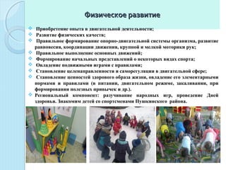 Физическое развитиеФизическое развитие
  Приобретение опыта в двигательной деятельности;
  Развитие физических качеств;
  Правильное формирование опорно-двигательной системы организма, развитие 
равновесия, координации движения, крупной и мелкой моторики рук;
  Правильное выполнение основных движений;
  Формирование начальных представлений о некоторых видах спорта;
  Овладение подвижными играми с правилами;
  Становление целенаправленности и саморегуляции в двигательной сфере;
  Становление ценностей здорового образа жизни, овладение его элементарными 
нормами  и  правилами  (в  питании,  двигательном  режиме,  закаливании,  при 
формировании полезных привычек и др.).
 Региональный  компонент:  разучивание  народных  игр,  проведение  Дней 
здоровья. Знакомим детей со спортсменами Пушкинского  района. 
 