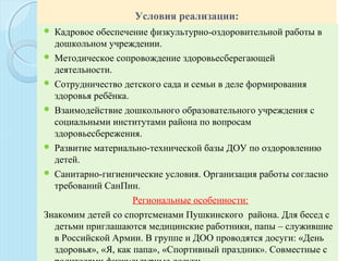 Условия реализации:
  Кадровое обеспечение физкультурно-оздоровительной работы в 
дошкольном учреждении.
 Методическое сопровождение здоровьесберегающей 
деятельности. 
 Сотрудничество детского сада и семьи в деле формирования 
здоровья ребёнка.
 Взаимодействие дошкольного образовательного учреждения с 
социальными институтами района по вопросам 
здоровьесбережения.
 Развитие материально-технической базы ДОУ по оздоровлению 
детей.
 Санитарно-гигиенические условия. Организация работы согласно 
требований СанПин.
 Региональные особенности:
Знакомим детей со спортсменами Пушкинского  района. Для бесед с 
детьми приглашаются медицинские работники, папы – служившие 
в Российской Армии. В группе и ДОО проводятся досуги: «День 
здоровья», «Я, как папа», «Спортивный праздник». Совместные с 
 