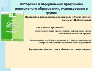 Авторские и парциальные программыАвторские и парциальные программы
дошкольного образования, используемые вдошкольного образования, используемые в
группегруппе
Программа дошкольного образования «Юный эколог» 
под.ред.С.Н.Николаевой
                                
Цели и задачи программы:
                                      ознакомление детей с разнообразием окружающего мира и 
деятельности человека в природе;
                                       формирование у ребенка осознанного и гуманного отношения к 
природным явлениям, объектам и живым существам;
формирование навыков ухода за обитателями уголков природы. 
 