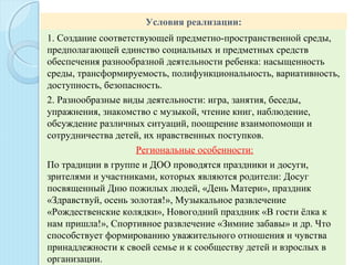 Условия реализации:
1. Создание соответствующей предметно-пространственной среды,
предполагающей единство социальных и предметных средств
обеспечения разнообразной деятельности ребенка: насыщенность
среды, трансформируемость, полифункциональность, вариативность,
доступность, безопасность.
2. Разнообразные виды деятельности: игра, занятия, беседы,
упражнения, знакомство с музыкой, чтение книг, наблюдение,
обсуждение различных ситуаций, поощрение взаимопомощи и
сотрудничества детей, их нравственных поступков.
Региональные особенности:
По традиции в группе и ДОО проводятся праздники и досуги,
зрителями и участниками, которых являются родители: Досуг
посвященный Дню пожилых людей, «День Матери», праздник
«Здравствуй, осень золотая!», Музыкальное развлечение
«Рождественские колядки», Новогодний праздник «В гости ёлка к
нам пришла!», Спортивное развлечение «Зимние забавы» и др. Что
способствует формированию уважительного отношения и чувства
принадлежности к своей семье и к сообществу детей и взрослых в
организации.
 