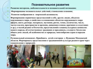 Познавательное развитиеПознавательное развитие
 Развитие интересов, любознательности и познавательной мотивации;
 Формирование познавательных действий, становление сознания;
 Развитие воображения и творческой активности;
 Формирование первичных представлений о себе, других людях, объектах
окружающего мира, о свойствах и отношениях объектов окружающего мира
(форме, цвете, размере, материале, звучании, ритме, темпе, количестве, числе,
части и целом, пространстве и времени, движении и покое, причинах и следствиях
и др.), о малой родине и Отечестве, представлений о социокультурных ценностях
нашего народа, об отечественных традициях и праздниках, о планете Земля как
общем доме людей, об особенностях ее природы, многообразии стран и народов
мира.
 Региональный компонент. Приобщать детей к истории г. Пушкино Московской
области. Формировать представления о традиционной культуре родного края через
ознакомление с природой;
 