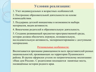 Условия реализации:
1. Учет индивидуальных и возрастных особенностей.
2. Построение образовательной деятельности на основе
взаимодействия.
3. Поддержка детской инициативы и возможности выбора
материалов, видов активности.
4. Вовлечение родителей в образовательную деятельность.
5. Создание развивающей предметно-пространственной среды,
которая должна обеспечить игровую, познавательную,
исследовательскую активность, экспериментирование с доступными
материалами.
Региональные особенности:
Воспитывается признание равноценности всех представителей разных
национальностей, проживающих на территории Пушкинского
района. В группе оформлен уголок по патриотическому воспитанию:
«Наш дом Россия». С родителями посещаются памятные места,
посвящённые истории родного края.
 