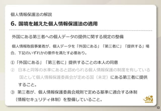 外国にある第三者への個人データの提供に関する規定の整備
個人情報取扱事業者が、個人データを「外国にある」「第三者に」「提供する」場
合、下記のいずれかの要件を満たす必要あり。
①「外国にある」「第三者に」提供することの本人の同意
② 日本と同等の水準にあると認められる個人情報保護の制度を有している
国として個人情報保護委員会が定める国（未定）にある第三者に提供
すること。
③ 第三者が、個人情報保護委員会規則で定める基準に適合する体制
（情報セキュリティ体制）を整備していること。
13
個人情報保護法の解説
6. 国境を越えた個人情報保護法の適用
 