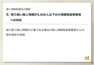 取り扱う個人情報が少量である場合の個人情報取扱事業者からの
除外規定を削除
16
個人情報保護法の解説
9. 取り扱い個人情報が5,000人以下の小規模取扱事業者
への対応
 