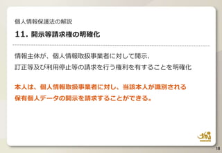 情報主体が、個人情報取扱事業者に対して開示、
訂正等及び利用停止等の請求を行う権利を有することを明確化
本人は、個人情報取扱事業者に対し、当該本人が識別される
保有個人データの開示を請求することができる。
18
個人情報保護法の解説
11. 開示等請求権の明確化
 