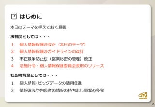 本日のテーマを押えておく意義
法制度としては・・・
１. 個人情報保護法改正（本日のテーマ）
２. 個人情報保護法ガイドラインの改訂
３. 不正競争防止法（営業秘密の管理）改正
４. 法施行令・個人情報保護委員会規則のリリース
社会的背景としては・・・
１. 個人情報･ビッグデータの活用促進
２. 情報漏洩や内部者の情報の持ち出し事案の多発
2
はじめに
 
