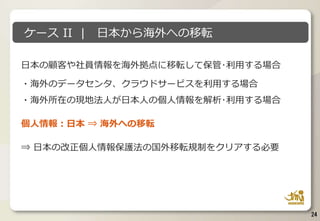 日本の顧客や社員情報を海外拠点に移転して保管･利用する場合
・海外のデータセンタ、クラウドサービスを利用する場合
・海外所在の現地法人が日本人の個人情報を解析･利用する場合
個人情報：日本 ⇒ 海外への移転
⇒ 日本の改正個人情報保護法の国外移転規制をクリアする必要
24
ケース II | 日本から海外への移転
 