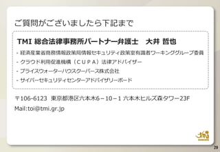 TMI 総合法律事務所パートナー弁護士 大井 哲也
- 経済産業省商務情報政策局情報セキュリティ政策室有識者ワーキンググループ委員
- クラウド利用促進機構（ＣＵＰＡ）法律アドバイザー
- プライスウォーターハウスクーパース株式会社
- サイバーセキュリティセンターアドバイザリーボード
〒106-6123 東京都港区六本木6－10－1 六本木ヒルズ森タワー23F
Mail:toi@tmi.gr.jp
ご質問がございましたら下記まで
29
 