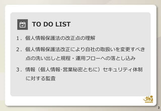 3
TO DO LIST
１．個人情報保護法の改正点の理解
２．個人情報保護法改正により自社の取扱いを変更すべき
点の洗い出しと規程・運用フローへの落とし込み
３．情報（個人情報･営業秘密ともに）セキュリティ体制
に対する監査
 