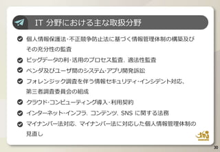 IT 分野における主な取扱分野
個人情報保護法･不正競争防止法に基づく情報管理体制の構築及び
その充分性の監査
ビッグデータの利･活用のプロセス監査、適法性監査
ベンダ及びユーザ間のシステム･アプリ開発訴訟
フォレンジック調査を伴う情報セキュリティ･インシデント対応、
第三者調査委員会の組成
クラウド･コンピューティング導入･利用契約
インターネット･インフラ、コンテンツ、SNS に関する法務
マイナンバー法対応、マイナンバー法に対応した個人情報管理体制の
見直し
30
 