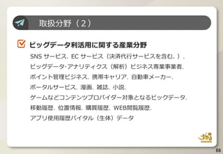 66
取扱分野（２）
ビッグデータ利活用に関する産業分野
SNS サービス、EC サービス（決済代行サービスを含む。）、
ビッグデータ･アナリティクス（解析）ビジネス専業事業者、
ポイント管理ビジネス、携帯キャリア、自動車メーカー、
ポータルサービス、漫画、雑誌、小説、
ゲームなどコンテンツプロバイダー対象となるビックデータ、
移動履歴、位置情報、購買履歴、WEB閲覧履歴、
アプリ使用履歴バイタル（生体）データ
 
