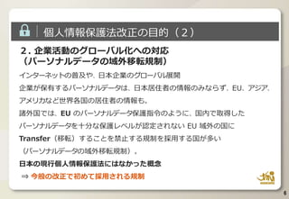 6
２. 企業活動のグローバル化への対応
（パーソナルデータの域外移転規制）
インターネットの普及や、日本企業のグローバル展開
企業が保有するパーソナルデータは、日本居住者の情報のみならず、EU、アジア、
アメリカなど世界各国の居住者の情報も。
諸外国では、EU のパーソナルデータ保護指令のように、国内で取得した
パーソナルデータを十分な保護レベルが認定されない EU 域外の国に
Transfer（移転）することを禁止する規制を採用する国が多い
（パーソナルデータの域外移転規制）。
日本の現行個人情報保護法にはなかった概念
⇒ 今般の改正で初めて採用される規制
個人情報保護法改正の目的（２）
 