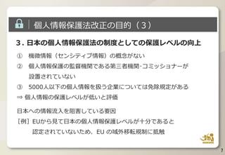 ３. 日本の個人情報保護法の制度としての保護レベルの向上
① 機微情報（センシティブ情報）の概念がない
② 個人情報保護の監督機関である第三者機関･コミッショナーが
設置されていない
③ 5000人以下の個人情報を扱う企業については免除規定がある
⇒ 個人情報の保護レベルが低いと評価
日本への情報流入を阻害している要因
［例］EUから見て日本の個人情報保護レベルが十分であると
認定されていないため、EU の域外移転規制に抵触
7
個人情報保護法改正の目的（３）
 