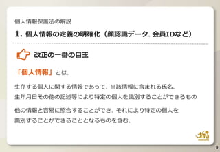 改正の一番の目玉
「個人情報」とは、
生存する個人に関する情報であって、当該情報に含まれる氏名、
生年月日その他の記述等により特定の個人を識別することができるもの
他の情報と容易に照合することができ、それにより特定の個人を
識別することができることとなるものを含む。
9
個人情報保護法の解説
1. 個人情報の定義の明確化（顔認識データ、会員IDなど）
 
