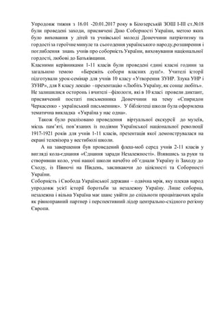 Упродовж тижня з 16.01 -20.01.2017 року в Білозерській ЗОШ І-ІІІ ст.№18
були проведені заходи, присвячені Дню Соборності України, метою яких
було виховання у дітей та учнівської молоді Донеччини патріотизму та
гордостіза героїчнеминуле та сьогодення українського народу,розширення і
поглиблення знань учнів про соборність України, виховування національної
гордості, любові до Батьківщини.
Класними керівниками 1-11 класів були проведені єдині класні години за
загальною темою «Бережіть собори власних душ!». Учителі історії
підготували урок-семінар для учнів 10 класу «Утворення ЗУНР. Злука УНР і
ЗУНР», для 8 класу лекцію –презентацію «Любіть Україну, як сонце любіть».
Не залишилися осторонь і вчителі –філологи, які в 10 класі провели диктант,
присвячений постаті письменника Донеччини на тему «Спиридон
Черкасенко - український письменник». У бібліотеці школи була оформлена
тематична викладка «Україна у нас одна».
Також було реалізовано проведення віртуальної екскурсії до музеїв,
місць пам’яті, пов’язаних із подіями Української національної революції
1917-1921 років для учнів 1-11 класів, презентація якої демонструвалася на
екрані телевізора у вестибюлі школи.
А на завершення був проведений флеш-моб серед учнів 2-11 класів у
вигляді кола-єднання «Єднання заради Незалежності». Взявшись за руки та
створивши коло, учні нашої школи начебто об’єднали Україну із Заходу до
Сходу, із Півночі на Південь, закликаючи до цілісності та Соборності
України.
Соборність і Свобода Української держави – одвічна мрія, яку плекав народ
упродовж усієї історії боротьби за незалежну Україну. Лише соборна,
незалежна і вільна Україна має шанс увійти до спільноти процвітаючих країн
як рівноправний партнер і перспективний лідер центрально-східного регіону
Європи.
 