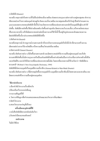 2.ภัยพิบัติ (Disaster)
หมายถึง เหตุการณ์หรือสภาวะที่ไม่เป็นปกติของสิ่งแวดล้อม ส่งผลกระทบรุนแรงต่อการดารงอยู่ของชุมชน ทาความ
เสียหายอย่างกว้างขวางต่อมนุษย์เศรษฐกิจ สังคม และสิ่งแวดล้อม ขนาดชุมชนเล็กหรือใหญ่ เป็นตัวกาหนดความ
รุนแรงและผลกระทบของภัยพิบัติ ทั้งนี้ไม่ว่าจะเกิดจากการเปลี่ยนแปลงทางธรรมชาติหรือมนุษย์เป็นผู้กระทาให้
เกิดขึ้น ภัยพิบัติอาจเกิดขึ้นได้อย่างเฉียบพลัน เกิดขึ้นอย่างฉุกเฉิน มีผลกระทบในระยะสั้นๆ หรืออาจเกิดสะสมมา
เป็นระยะเวลาหนึ่ง แล้วจึงมีผลกระทบอย่างต่อเนื่องยาวนานก็ได้ทั้งนี้ ขึ้นอยู่กับรูปแบบและลักษณะของความ
ผิดปกติที่เกิดขึ้นนั้นๆประเภทของภัยพิบัติที่เกิดขึ้น
3.ภัยอันตราย (Hazard)
หมายถึงเหตุการณ์ ปรากฏการณ์ ตามธรรมชาติ หรือจากกิจกรรมของมนุษย์หรือสิ่งอื่นใด ที่สามารถสร้างความ
เสียหายต่อร่างกาย ชีวิต ทรัพย์สิน หรือความเสื่อมโทรมต่อสิ่งแวดล้อม
4.ภัยธรรมชาติ (Natural Disaster)
หมายถึง ภัยอันตรายต่าง ๆ ที่เกิดขึ้นตามธรรมชาติ และมีผลกระทบต่อชีวิต ความเป็นอยู่ของมนุษย์และถ้าภัย
ธรรมชาติที่เกิดขึ้นนั้นมีความรุนแรงหรือเป็นมหันตภัยที่เกิดขึ้นอย่างฉับพลันเป็นการนามาซึ่งการทาลายล้างทั้งชีวิต
และทรัพย์สิน และก่อให้เกิดการเปลี่ยนแปลงจากสภาพดั้งเดิม โดยยากที่จะคาดการณ์ได้จะเรียกว่า “ภัยพิบัติทาง
ธรรมชาติ” (Webster’s New Encyclopedic Dictionary, 1994)
ภัยพิบัติที่เกิดจากมนุษย์หรือมนุษย์มีความเกี่ยวข้อง (Human-Related or Man-Made Disaster)
หมายถึง ภัยอันตรายต่าง ๆ ที่มีสาเหตุเกิดขึ้นจากมนุษย์หรือ มนุษย์มีความเกี่ยวข้องทั้งโดยทางตรงและทางอ้อม และ
มีผลกระทบต่อชีวิต ความเป็นอยู่ของมนุษย์เอง
วิธีการดาเนินงาน
1.เลือกหัวข้อโครงงานเรื่องที่สนใจ
2.ศึกษาค้นคว้าจากแหล่งข้อมลู
3รวบรวมข้อมูลที่ได้
4. วิเคราะห์ข้อมูล เพื่อกาหนดขอบเขตและลักษณะของโครงการที่จะพัฒนา
5.จัดทาโครงงาน
6.เสนอโครงงานแก่ครูที่ปรึกษา
เครื่องมือและอุปกรณ์ที่ใช้
1.หนังสือภัยพิบัติธรรมชาติแผ่นดินไหว
2.อินเทอร์เน็ตและคอมพิวเตอร์
งบประมาณ
ไม่มีค่าใช้จ่าย
 