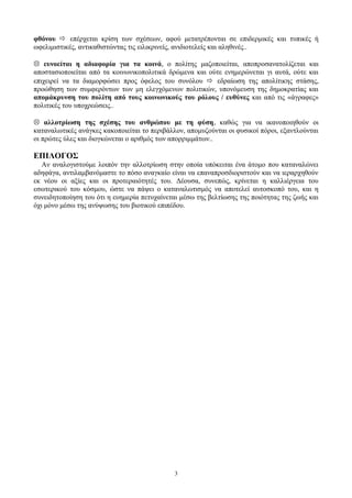 φθόνου  επέρχεται κρίση των σχέσεων, αφού μετατρέπονται σε επιδερμικές και τυπικές ή
ωφελιμιστικές, αντικαθιστώντας τις ειλικρινείς, ανιδιοτελείς και αληθινές..
 ευνοείται η αδιαφορία για τα κοινά, ο πολίτης μαζοποιείται, αποπροσανατολίζεται και
αποστασιοποιείται από τα κοινωνικοπολιτικά δρώμενα και ούτε ενημερώνεται γι αυτά, ούτε και
επιχειρεί να τα διαμορφώσει προς όφελος του συνόλου  εδραίωση της απολίτικης στάσης,
προώθηση των συμφερόντων των μη ελεγχόμενων πολιτικών, υπονόμευση της δημοκρατίας και
απομάκρυνση του πολίτη από τους κοινωνικούς του ρόλους / ευθύνες και από τις «άγραφες»
πολιτικές του υποχρεώσεις..
 αλλοτρίωση της σχέσης του ανθρώπου με τη φύση, καθώς για να ικανοποιηθούν οι
καταναλωτικές ανάγκες κακοποιείται το περιβάλλον, απομυζούνται οι φυσικοί πόροι, εξαντλούνται
οι πρώτες ύλες και διογκώνεται ο αριθμός των απορριμμάτων..
ΕΠΙΛΟΓΟΣ
Αν αναλογιστούμε λοιπόν την αλλοτρίωση στην οποία υπόκειται ένα άτομο που καταναλώνει
αδηφάγα, αντιλαμβανόμαστε το πόσο αναγκαίο είναι να επαναπροσδιοριστούν και να ιεραρχηθούν
εκ νέου οι αξίες και οι προτεραιότητές του. Δέουσα, συνεπώς, κρίνεται η καλλιέργεια του
εσωτερικού του κόσμου, ώστε να πάψει ο καταναλωτισμός να αποτελεί αυτοσκοπό του, και η
συνειδητοποίηση του ότι η ευημερία πετυχαίνεται μέσω της βελτίωσης της ποιότητας της ζωής και
όχι μόνο μέσω της ανύψωσης του βιοτικού επιπέδου.
3
 