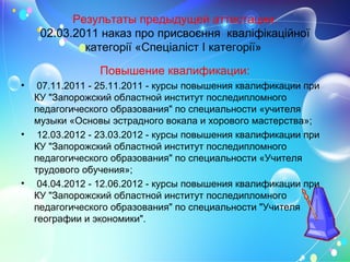Результаты предыдущей аттестации:
02.03.2011 наказ про присвоєння кваліфікаційної
категорії «Спеціаліст І категорії»
Повышение квалификации:
• 07.11.2011 - 25.11.2011 - курсы повышения квалификации при
КУ "Запорожский областной институт последипломного
педагогического образования" по специальности «учителя
музыки «Основы эстрадного вокала и хорового мастерства»;
• 12.03.2012 - 23.03.2012 - курсы повышения квалификации при
КУ "Запорожский областной институт последипломного
педагогического образования" по специальности «Учителя
трудового обучения»;
• 04.04.2012 - 12.06.2012 - курсы повышения квалификации при
КУ "Запорожский областной институт последипломного
педагогического образования" по специальности "Учителя
географии и экономики".
 
