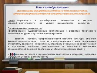 :Цели определить и апробировать технологии и методы
.игровой деятельности на уроках музыкального искусства
:Прогнозируемые результаты
-формирование художественных компетенций и развитие творческого
;мышления на уроках музыкального искусства
- высокий уровень сформированности навыков культуры общения
(умение выражать свои чувства и представления о мире различными
, ,способами адекватно корректно выстраивать отношения со сверстниками
,и взрослыми свободно фантазировать и направлять творческие
);возможности на решение различных учебных и жизненных задач
- ,повышение интереса к музыкальному творчеству и искусству развитие
;мотивации учебной деятельности
 