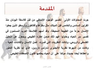 ‫املقدمة‬
‫جرت‬‫المحاوالت‬‫األولى‬‫لتفسير‬‫الوجود‬‫اإلنساني‬‫من‬‫قبل‬‫فالسفة‬‫اليونان‬‫م‬‫نذ‬
‫القرنين‬‫السادس‬‫والخامس‬‫قبل‬،‫الميالد‬‫مثل‬‫سقراط‬‫وأفالطون‬‫وأرسطو‬‫الذين‬‫جعلوا‬
‫اإلنسان‬‫جزءا‬‫من‬‫الطبيعة‬،‫المحيطة‬‫وقد‬‫أسهم‬‫الفالسفة‬‫العرب‬‫المسلمون‬‫ف‬‫ي‬
‫تفسير‬‫سر‬‫الحياه‬‫وحاولوا‬‫فهم‬‫ذلك‬‫ضمن‬‫إطاره‬‫الطبيعي‬‫وبمعزل‬‫عن‬‫التعلي‬‫ل‬
‫الفلسفي‬،‫والروحي‬‫وتتالت‬‫النظريات‬‫التي‬‫فسرت‬‫أصل‬‫اإلنسان‬‫والكائنا‬‫ت‬‫الحية‬،
‫وكانت‬‫من‬‫أشهرها‬‫نظرية‬‫اإلنجليزي‬‫شارلس‬،‫داروين‬‫الذي‬‫د‬َ‫ي‬‫أ‬‫نظرية‬‫التطور‬
‫وأعطاها‬‫أبعادا‬،‫جديدة‬‫مؤكدا‬‫على‬‫أن‬‫الحياه‬‫يحكمها‬‫قانون‬‫اإلصطفاء‬‫الطبيع‬‫ي‬.
‫اإلنسان‬ ‫تطـــور‬
 