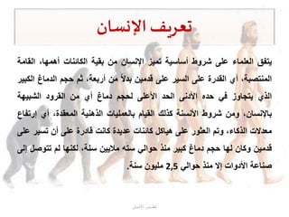 ‫اإلنسان‬‫تعريف‬
‫يتفق‬‫العلماء‬‫على‬‫شروط‬‫أساسية‬‫تميز‬‫اإلنسان‬‫من‬‫بقية‬‫الكائنات‬،‫أهمها‬‫ال‬‫قامة‬
،‫المنتصبة‬‫أي‬‫القدرة‬‫على‬‫السير‬‫على‬‫قدمين‬‫بدال‬‫من‬،‫أربعة‬‫ثم‬‫حجم‬‫الدماغ‬‫الكبير‬
‫الذي‬‫يتجاوز‬‫في‬‫حده‬‫األدنى‬‫الحد‬‫األعلى‬‫لحجم‬‫دماغ‬‫أي‬‫من‬‫القرود‬‫الشبيهة‬
،‫باإلنسان‬‫ومن‬‫شروط‬‫األنسنة‬‫كذلك‬‫القيام‬‫بالعمليات‬‫الذهنية‬،‫المعقدة‬‫أي‬‫إر‬‫تفاع‬
‫معدالت‬،‫الذكاء‬‫وتم‬‫العثور‬‫على‬‫هياكل‬‫كائنات‬‫عديدة‬‫كانت‬‫قادرة‬‫على‬‫أن‬‫تسي‬‫ر‬‫على‬
‫قدمين‬‫وكان‬‫لها‬‫حجم‬‫دماغ‬‫كبير‬‫منذ‬‫حوالي‬‫سته‬‫ماليين‬،‫سنة‬‫لكنها‬‫لم‬‫تتوص‬‫ل‬‫إلى‬
‫صناعة‬‫األدوات‬‫إال‬‫منذ‬‫حوالي‬2,5‫مليون‬‫سنة‬.
‫اإلنسان‬ ‫تطـــور‬
 