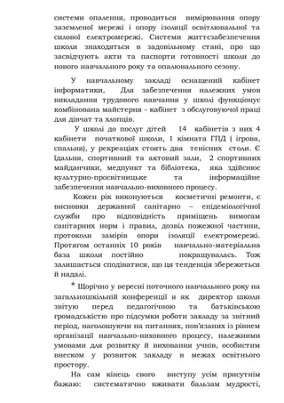 системи опалення, проводиться вимірювання опору
заземленої мережі і опору ізоляції освітлювальної та
силової електромережі. Системи життєзабезпечення
школи знаходяться в задовільному стані, про що
засвідчують акти та паспорти готовності школи до
нового навчального року та опалювального сезону.
У навчальному закладі оснащений кабінет
інформатики, Для забезпечення належних умов
викладання трудового навчання у школі функціонує
комбінована майстерня - кабінет з обслуговуючої праці
для дівчат та хлопців.
У школі до послуг дітей 14 кабінетів з них 4
кабінети початкової школи, 1 кімната ГПД ( ігрова,
спальня), у рекреаціях стоять два тенісних столи. Є
їдальня, спортивний та актовий зали, 2 спортивних
майданчики, медпункт та бібліотека, яка здійснює
культурно-просвітницьке та інформаційне
забезпечення навчально-виховного процесу.
Кожен рік виконуються косметичні ремонти, є
висновки державної санітарно – епідеміологічної
служби про відповідність приміщень вимогам
санітарних норм і правил, дозвіл пожежної частини,
протоколи замірів опори ізоляції електромережі.
Протягом останніх 10 років навчально-матеріальна
база школи постійно покращувалась. Тож
залишається сподіватися, що ця тенденція збережеться
й надалі.
* Щорічно у вересні поточного навчального року на
загальношкільній конференції я як директор школи
звітую перед педагогічною та батьківською
громадськістю про підсумки роботи закладу за звітний
період, наголошуючи на питаннях, пов’язаних із рівнем
організації навчально-виховного процесу, належними
умовами для розвитку й виховання учнів, особистим
внеском у розвиток закладу в межах освітнього
простору.
На сам кінець свого виступу усім присутнім
бажаю: систематично вживати бальзам мудрості,
 